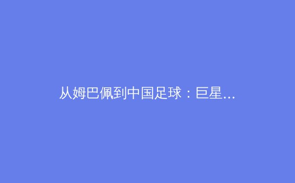 从姆巴佩到中国足球：巨星效应与青训体系的双重变奏 - 2