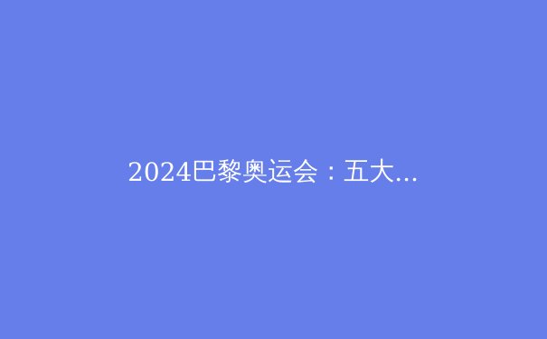 2024巴黎奥运会：五大看点与不容错过的体育盛宴 - 2