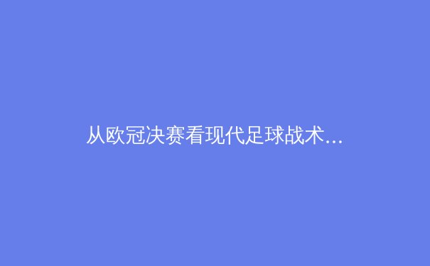 从欧冠决赛看现代足球战术演变：数据驱动下的空间博弈与心理对决 - 4